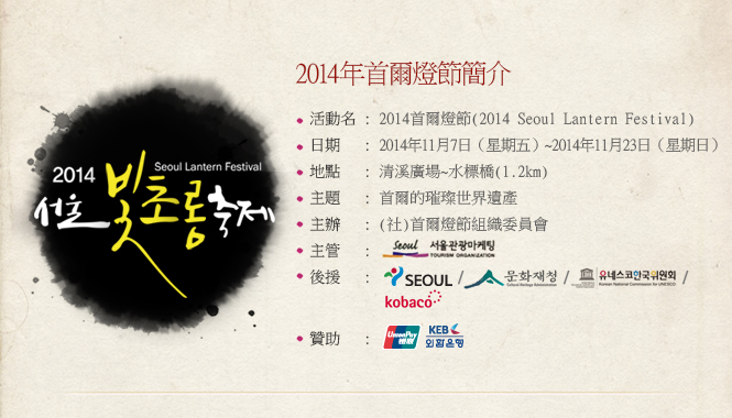 2014年首爾燈節簡介活動名：2014首爾燈節(2014 Seoul Lantern Festival) 日期：2014年11月7日（星期五）~2014年11月23日（星期日） 地點：清溪廣場~水標橋(1.2km) 主題：首爾的璀璨世界遺產 主辦：(社)首爾燈節組織委員會主管：後援：贊助：