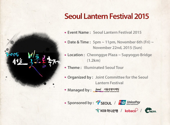 Event Name : Seoul Lantern Festival 2015, Date & Time : 5PM~11PM, November 6th, 2015 (Fri.) ~ November 22nd, 2015 (Sun.), Location : Cheonggye Plaza ~ Supyogyo Bridge (1.2km), Theme : Illuminated Seoul Tour, Organized by : Joint Committee For for the Seoul Lantern Festival, Managed by : , Sponsored by :